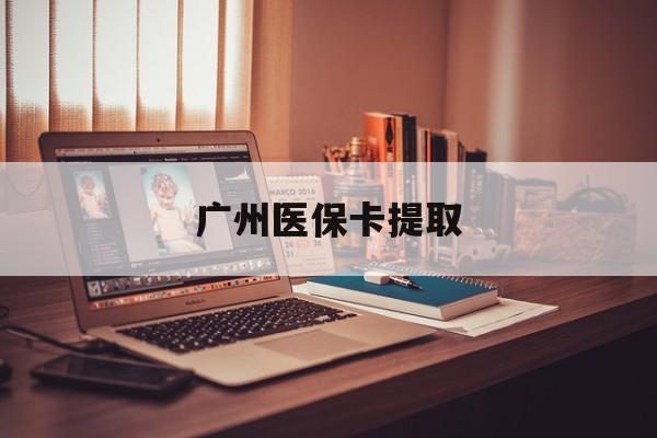 来宾广州医保卡提取(广州医保卡提取多久到账)