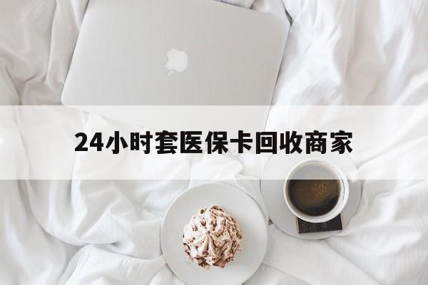 来宾24小时套医保卡回收商家(24小时套医保卡回收商家会知道吗)