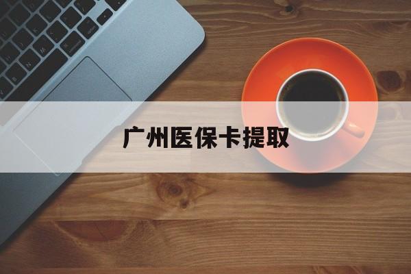 来宾广州医保卡提取(广州医保卡提取流程)
