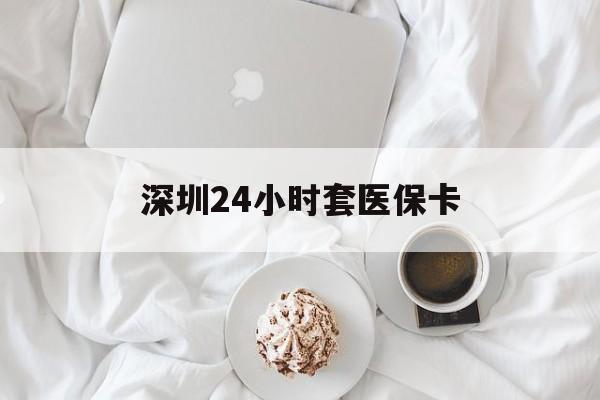 来宾深圳24小时套医保卡(深圳医保套现有电话联系)
